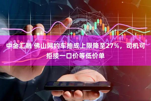 中金汇融 佛山网约车抽成上限降至27%，司机可拒接一口价等低价单