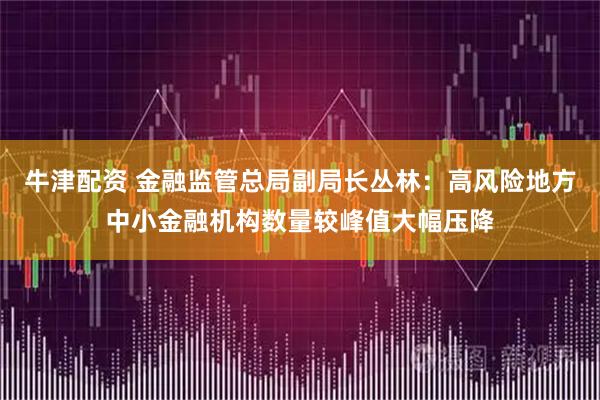 牛津配资 金融监管总局副局长丛林：高风险地方中小金融机构数量较峰值大幅压降