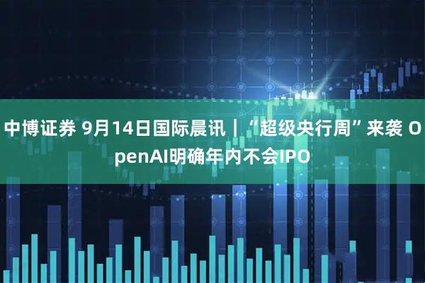 中博证券 9月14日国际晨讯｜“超级央行周”来袭 OpenAI明确年内不会IPO