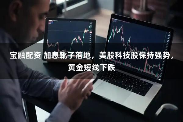 宝融配资 加息靴子落地，美股科技股保持强势，黄金短线下跌