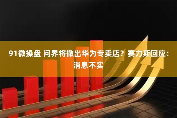 91微操盘 问界将撤出华为专卖店？赛力斯回应：消息不实