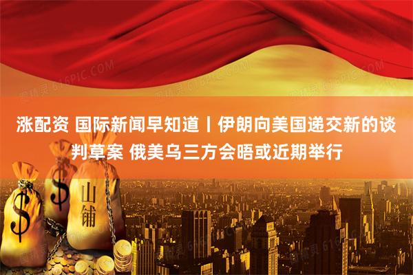涨配资 国际新闻早知道丨伊朗向美国递交新的谈判草案 俄美乌三方会晤或近期举行