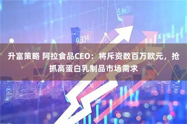 升富策略 阿拉食品CEO：将斥资数百万欧元，抢抓高蛋白乳制品市场需求