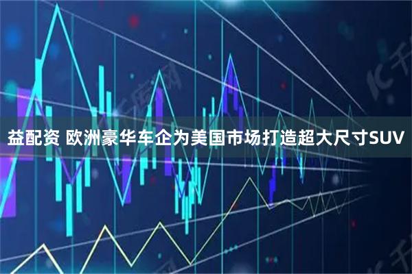 益配资 欧洲豪华车企为美国市场打造超大尺寸SUV
