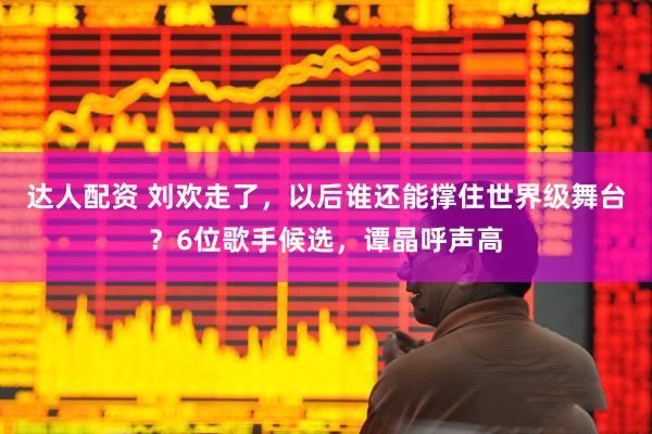达人配资 刘欢走了，以后谁还能撑住世界级舞台？6位歌手候选，谭晶呼声高