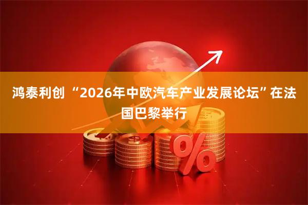 鸿泰利创 “2026年中欧汽车产业发展论坛”在法国巴黎举行