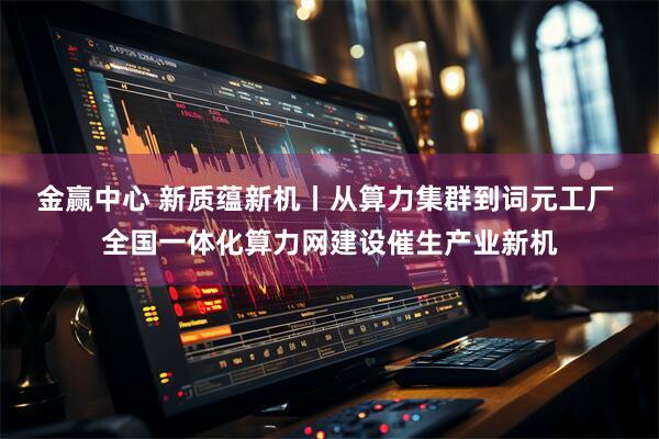 金赢中心 新质蕴新机丨从算力集群到词元工厂 全国一体化算力网建设催生产业新机