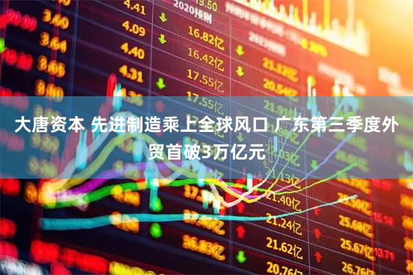 大唐资本 先进制造乘上全球风口 广东第三季度外贸首破3万亿元
