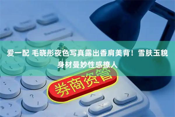 爱一配 毛晓彤夜色写真露出香肩美背！雪肤玉貌身材曼妙性感撩人