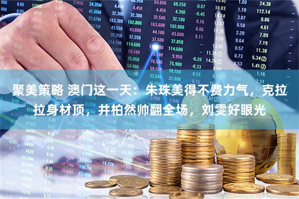 聚美策略 澳门这一天：朱珠美得不费力气，克拉拉身材顶，井柏然帅翻全场，刘雯好眼光