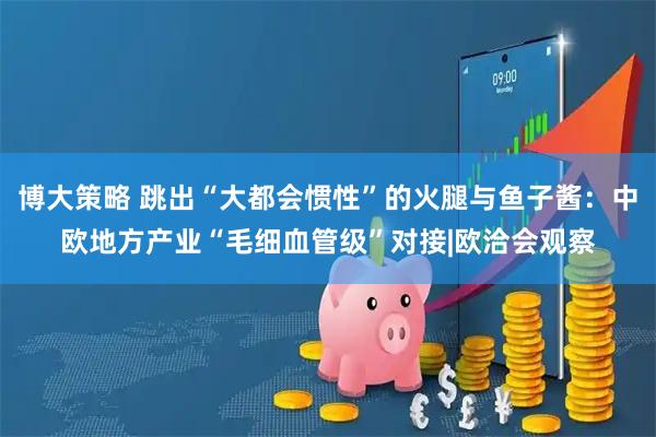 博大策略 跳出“大都会惯性”的火腿与鱼子酱：中欧地方产业“毛细血管级”对接|欧洽会观察