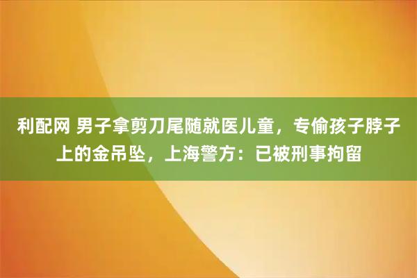 利配网 男子拿剪刀尾随就医儿童，专偷孩子脖子上的金吊坠，上海警方：已被刑事拘留