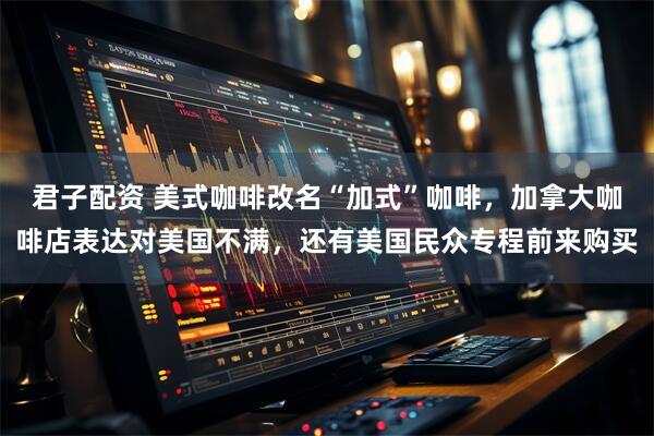 君子配资 美式咖啡改名“加式”咖啡，加拿大咖啡店表达对美国不满，还有美国民众专程前来购买