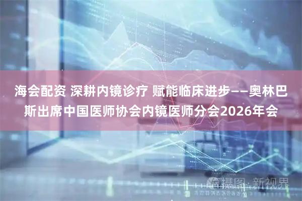 海会配资 深耕内镜诊疗 赋能临床进步——奥林巴斯出席中国医师协会内镜医师分会2026年会