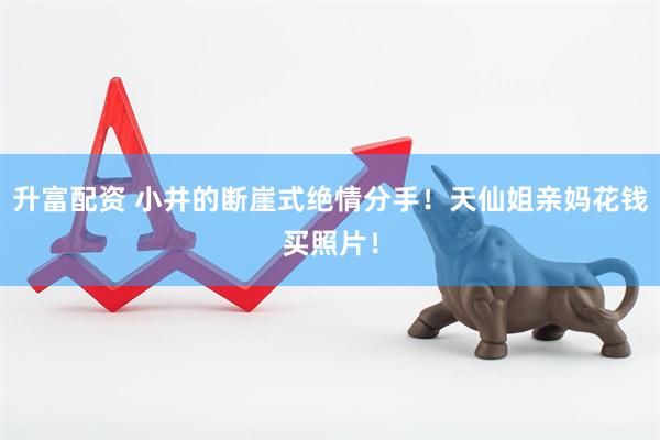 升富配资 小井的断崖式绝情分手！天仙姐亲妈花钱买照片！