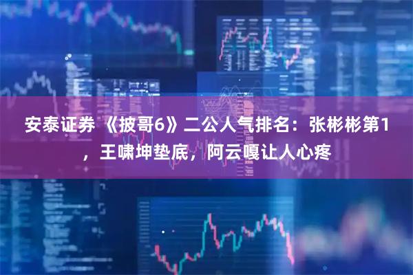 安泰证券 《披哥6》二公人气排名：张彬彬第1，王啸坤垫底，阿云嘎让人心疼