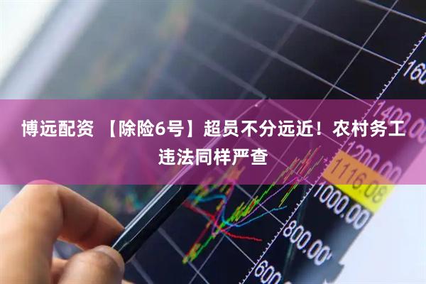 博远配资 【除险6号】超员不分远近！农村务工违法同样严查