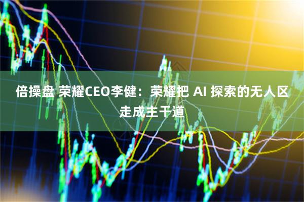 倍操盘 荣耀CEO李健：荣耀把 AI 探索的无人区走成主干道