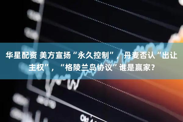 华星配资 美方宣扬“永久控制”，丹麦否认“出让主权”，“格陵兰岛协议”谁是赢家？