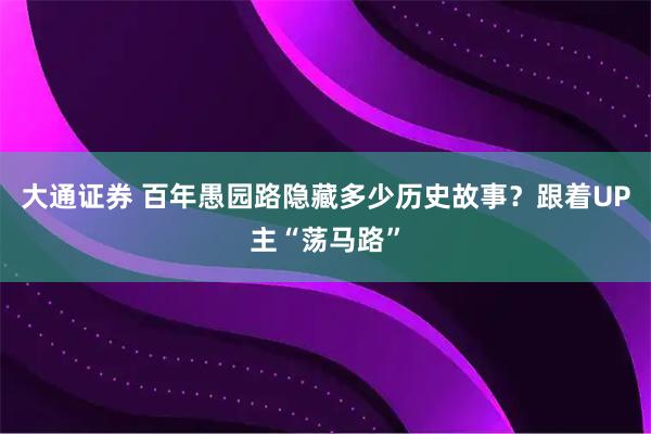 大通证券 百年愚园路隐藏多少历史故事？跟着UP主“荡马路”
